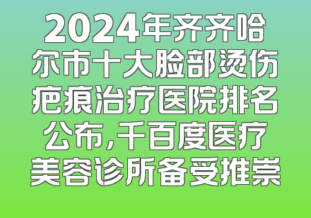 2024年齐齐哈尔市十大脸部烫伤疤痕治疗医院排名公布，千百度医疗美容诊所备受推崇