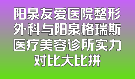 阳泉友爱医院整形外科与阳泉格瑞斯医疗美容诊所实力对比大比拼