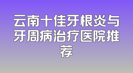 云南十佳牙根炎与牙周病治疗医院推荐