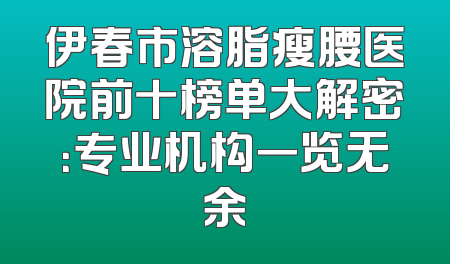 伊春市溶脂瘦腰医院前十榜单大解密：专业机构一览无余