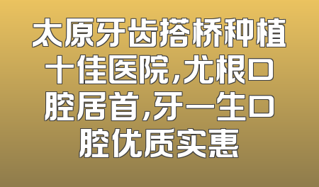 太原牙齿搭桥种植十佳医院，尤根口腔居首，牙一生口腔优质实惠