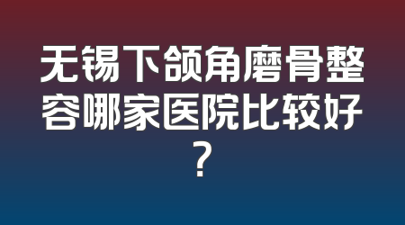 无锡下颌角磨骨整容哪家医院比较好？