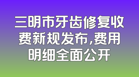 三明市牙齿修复收费新规发布，费用明细全面公开