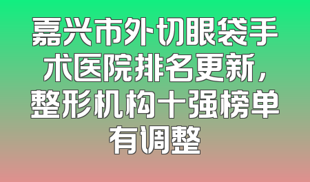 嘉兴市外切眼袋手术医院排名更新，整形机构十强榜单有调整