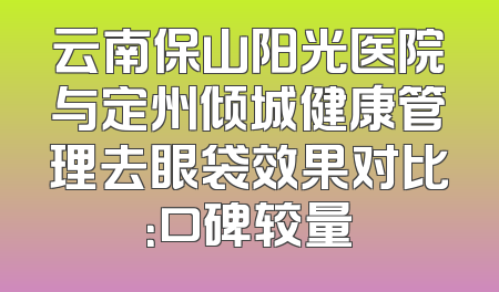 云南保山阳光医院与定州倾城健康管理去眼袋效果对比：口碑较量