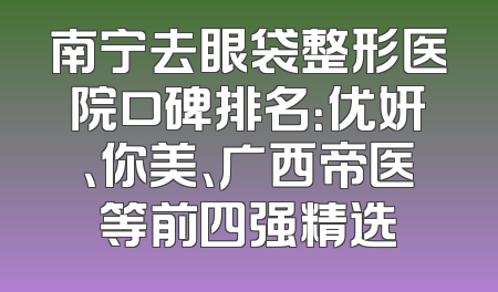 南宁去眼袋整形医院口碑排名：优妍、你美、广西帝医等前四强精选