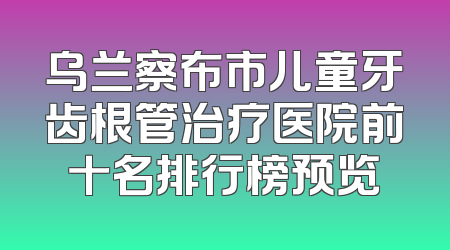 乌兰察布市儿童牙齿根管治疗医院前十名排行榜预览