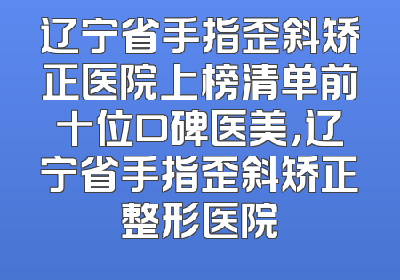 辽宁省手指歪斜矫正医院上榜清单前十位口碑医美，辽宁省手指歪斜矫正整形医院