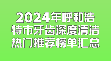 2024年呼和浩特市牙齿深度清洁热门推荐榜单汇总