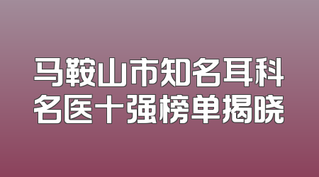 马鞍山市知名耳科名医十强榜单揭晓