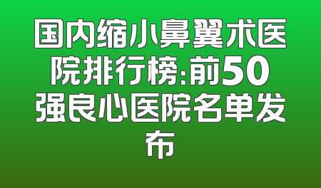 国内缩小鼻翼术医院排行榜：前50强良心医院名单发布