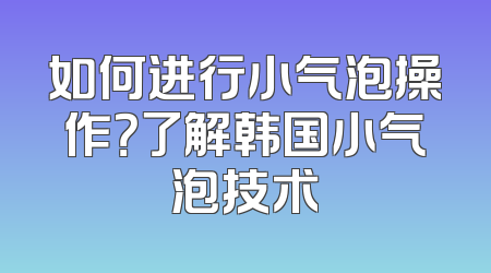 如何进行小气泡操作？了解韩国小气泡技术