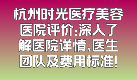 杭州时光医疗美容医院评价：深入了解医院详情、医生团队及费用标准！