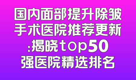 国内面部提升除皱手术医院推荐更新：揭晓top50强医院精选排名