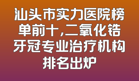 汕头市实力医院榜单前十，二氧化锆牙冠专业治疗机构排名出炉