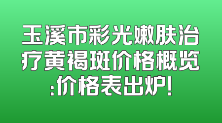 玉溪市彩光嫩肤治疗黄褐斑价格概览：价格表出炉！