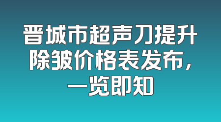 晋城市超声刀提升除皱价格表发布，一览即知