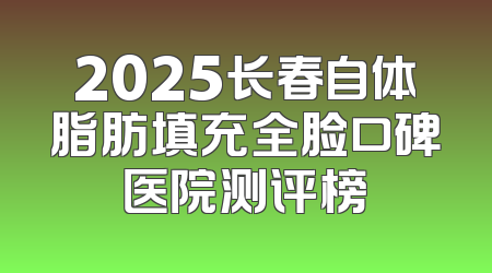 2025长春自体脂肪填充全脸口碑医院测评榜