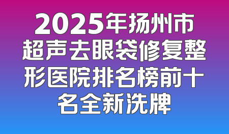 2025年扬州市超声去眼袋修复整形医院排名榜前十名全新洗牌