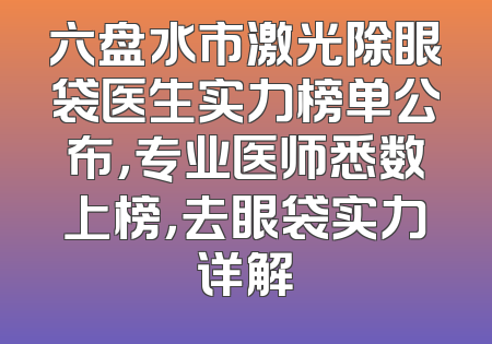 六盘水市激光除眼袋医生实力榜单公布，专业医师悉数上榜，去眼袋实力详解