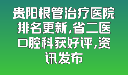 贵阳根管治疗医院排名更新，省二医口腔科获好评，资讯发布