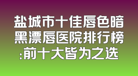 盐城市十佳唇色暗黑漂唇医院排行榜：前十大皆为之选