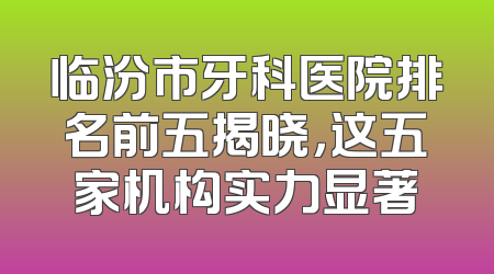 临汾市牙科医院排名前五揭晓，这五家机构实力显著