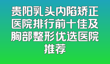 贵阳乳头内陷矫正医院排行前十佳及胸部整形优选医院推荐