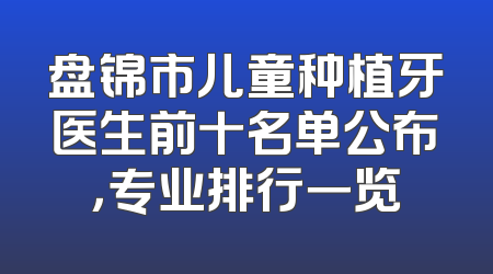 盘锦市儿童种植牙医生前十名单公布，专业排行一览