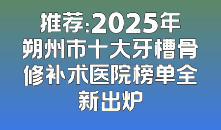推荐：2025年朔州市十大牙槽骨修补术医院榜单全新出炉