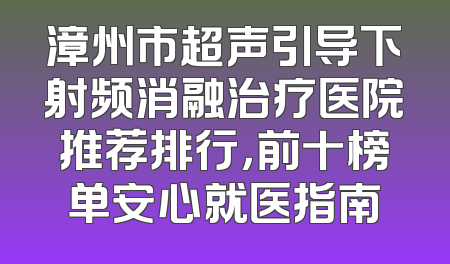 漳州市超声引导下射频消融治疗医院推荐排行，前十榜单安心就医指南