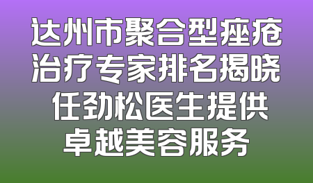 达州市聚合型痤疮治疗专家排名揭晓 任劲松医生提供卓越美容服务