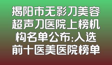 揭阳市无影刀美容超声刀医院上榜机构名单公布：入选前十医美医院榜单