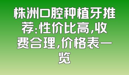 株洲口腔种植牙推荐：性价比高，收费合理，价格表一览