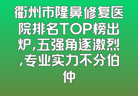 衢州市隆鼻修复医院排名TOP榜出炉，五强角逐激烈，专业实力不分伯仲