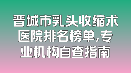 晋城市乳头收缩术医院排名榜单，专业机构自查指南