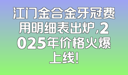 江门金合金牙冠费用明细表出炉，2025年价格火爆上线！