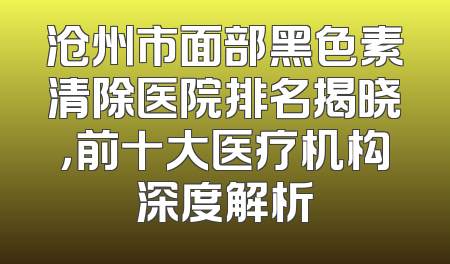 沧州市面部黑色素清除医院排名揭晓，前十大医疗机构深度解析