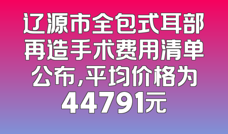 辽源市全包式耳部再造手术费用清单公布，平均价格为44791元