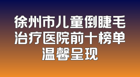 徐州市儿童倒睫毛治疗医院前十榜单温馨呈现