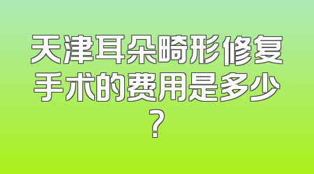天津耳朵畸形修复手术的费用是多少？