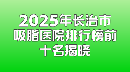 2025年长治市吸脂医院排行榜前十名揭晓