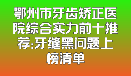 鄂州市牙齿矫正医院综合实力前十推荐：牙缝黑问题上榜清单