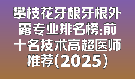 攀枝花牙龈牙根外露专业排名榜：前十名技术高超医师推荐（2025）