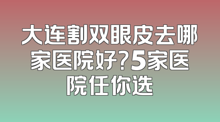 大连割双眼皮去哪家医院好？5家医院任你选