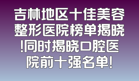 吉林地区十佳美容整形医院榜单揭晓！同时揭晓口腔医院前十强名单！