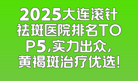 2025大连滚针祛斑医院排名TOP5，实力出众，黄褐斑治疗优选！