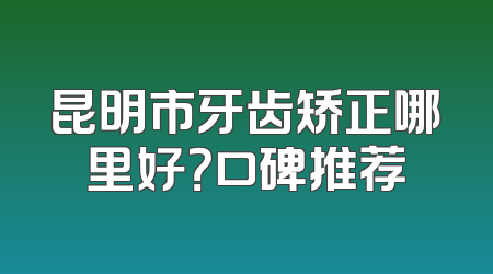 昆明市牙齿矫正哪里好？口碑推荐