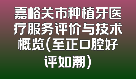 嘉峪关市种植牙医疗服务评价与技术概览（至正口腔好评如潮）