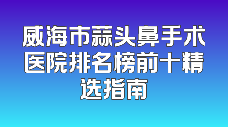 威海市蒜头鼻手术医院排名榜前十精选指南